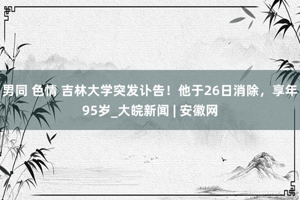 男同 色情 吉林大学突发讣告！他于26日消除，享年95岁_大皖新闻 | 安徽网