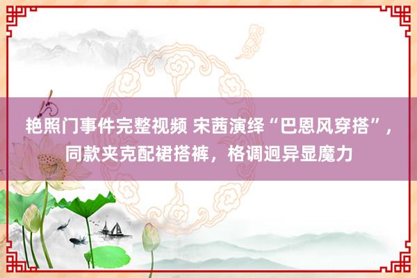 艳照门事件完整视频 宋茜演绎“巴恩风穿搭”，同款夹克配裙搭裤，格调迥异显魔力