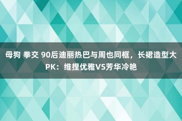 母狗 拳交 90后迪丽热巴与周也同框，长裙造型大PK：维捏优雅VS芳华冷艳