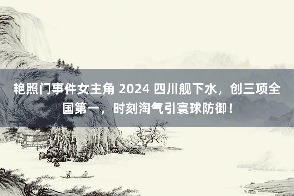 艳照门事件女主角 2024 四川舰下水，创三项全国第一，时刻淘气引寰球防御！