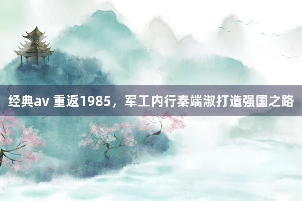 经典av 重返1985，军工内行秦端淑打造强国之路