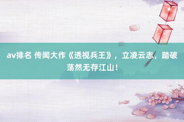 av排名 传闻大作《透视兵王》，立凌云志，踏破荡然无存江山！