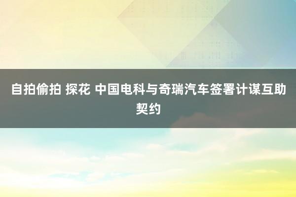 自拍偷拍 探花 中国电科与奇瑞汽车签署计谋互助契约