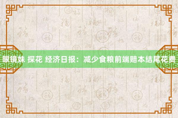 眼镜妹 探花 经济日报：减少食粮前端赔本结尾花费