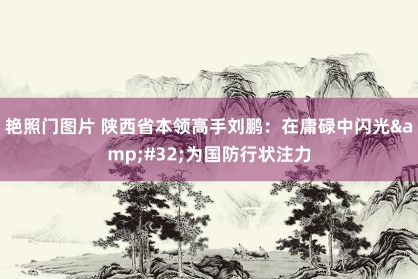 艳照门图片 陕西省本领高手刘鹏：在庸碌中闪光&#32;为国防行状注力