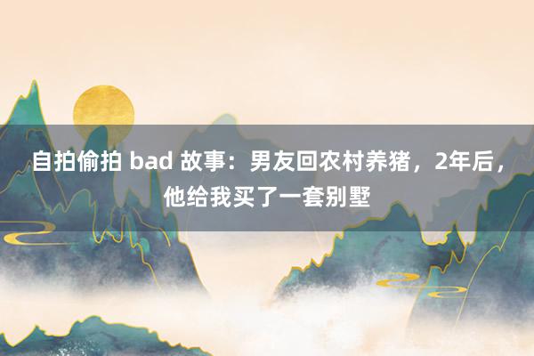 自拍偷拍 bad 故事：男友回农村养猪，2年后，他给我买了一套别墅