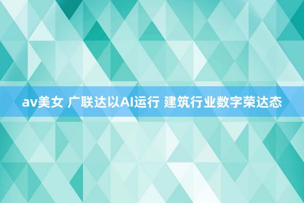 av美女 广联达以AI运行 建筑行业数字荣达态