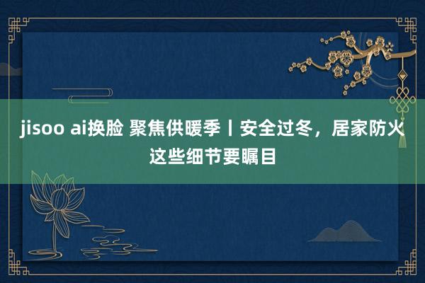 jisoo ai换脸 聚焦供暖季丨安全过冬，居家防火这些细节要瞩目