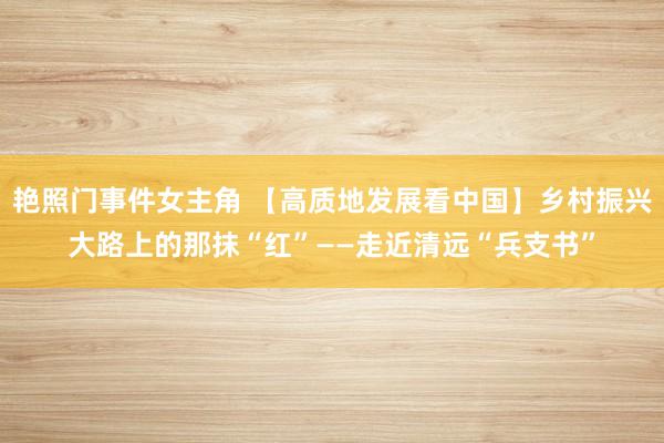 艳照门事件女主角 【高质地发展看中国】乡村振兴大路上的那抹“红”——走近清远“兵支书”