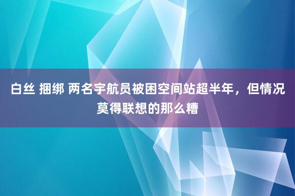 白丝 捆绑 两名宇航员被困空间站超半年，但情况莫得联想的那么糟