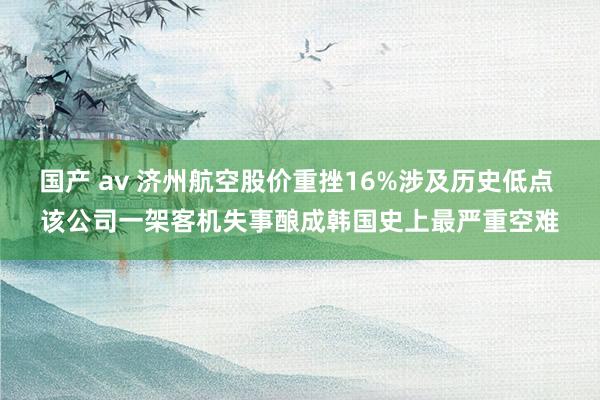 国产 av 济州航空股价重挫16%涉及历史低点 该公司一架客机失事酿成韩国史上最严重空难