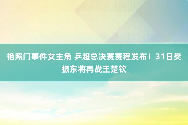 艳照门事件女主角 乒超总决赛赛程发布！31日樊振东将再战王楚钦