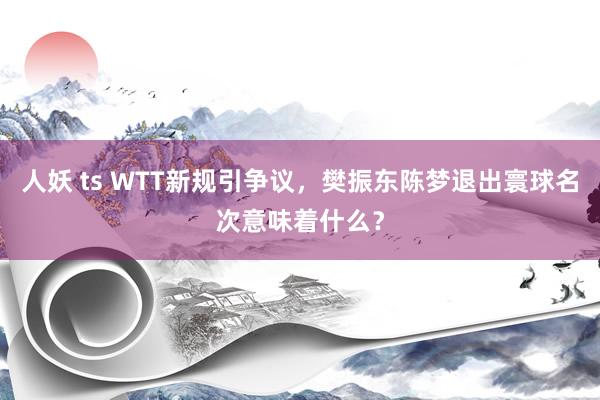 人妖 ts WTT新规引争议，樊振东陈梦退出寰球名次意味着什么？