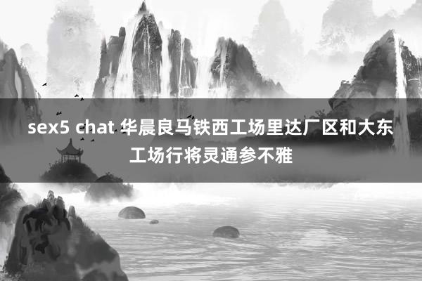 sex5 chat 华晨良马铁西工场里达厂区和大东工场行将灵通参不雅