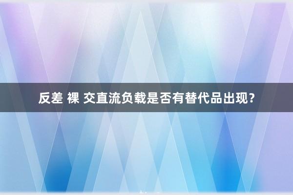 反差 裸 交直流负载是否有替代品出现？