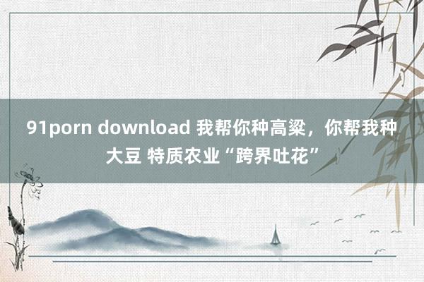 91porn download 我帮你种高粱，你帮我种大豆 特质农业“跨界吐花”