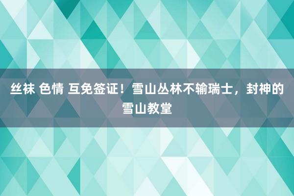 丝袜 色情 互免签证！雪山丛林不输瑞士，封神的雪山教堂