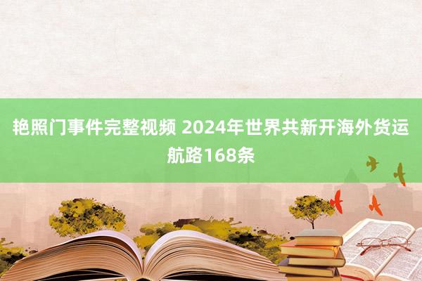 艳照门事件完整视频 2024年世界共新开海外货运航路168条