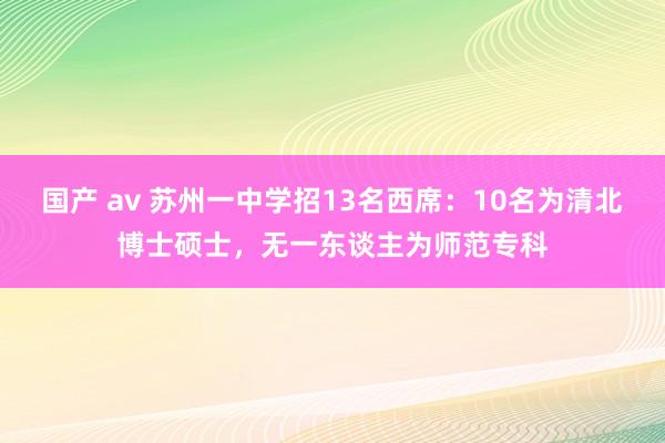 国产 av 苏州一中学招13名西席：10名为清北博士硕士，无一东谈主为师范专科