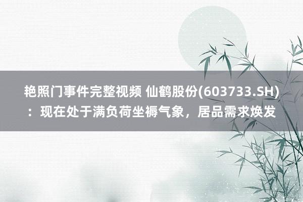 艳照门事件完整视频 仙鹤股份(603733.SH)：现在处于满负荷坐褥气象，居品需求焕发