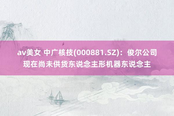 av美女 中广核技(000881.SZ)：俊尔公司现在尚未供货东说念主形机器东说念主