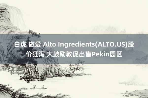 白虎 做爱 Alto Ingredients(ALTO.US)股价狂泻 大鼓励敦促出售Pekin园区