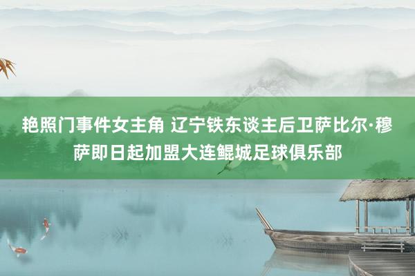 艳照门事件女主角 辽宁铁东谈主后卫萨比尔·穆萨即日起加盟大连鲲城足球俱乐部