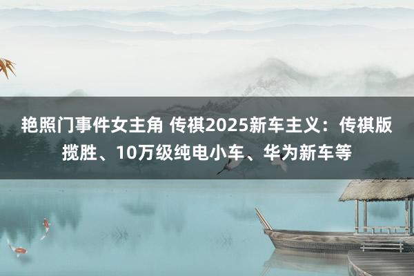 艳照门事件女主角 传祺2025新车主义：传祺版揽胜、10万级纯电小车、华为新车等