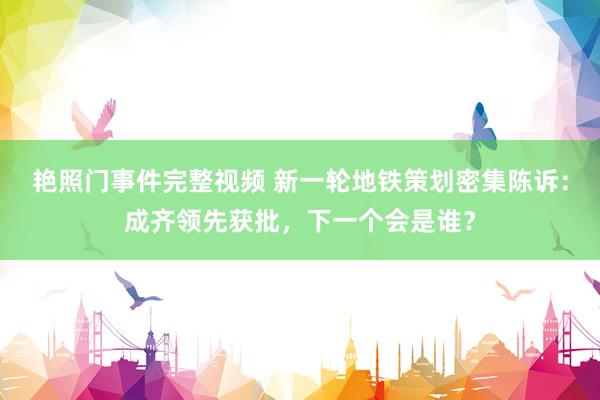 艳照门事件完整视频 新一轮地铁策划密集陈诉：成齐领先获批，下一个会是谁？