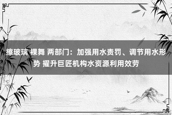 擦玻璃 裸舞 两部门：加强用水责罚、调节用水形势 擢升巨匠机构水资源利用效劳