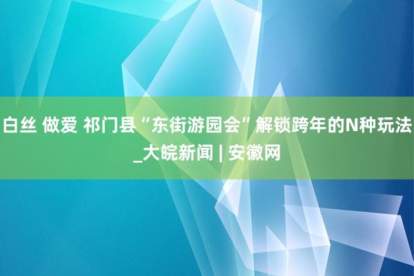 白丝 做爱 祁门县“东街游园会”解锁跨年的N种玩法_大皖新闻 | 安徽网