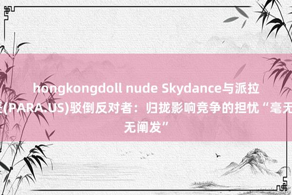 hongkongdoll nude Skydance与派拉蒙巨匠(PARA.US)驳倒反对者：归拢影响竞争的担忧“毫无阐发”