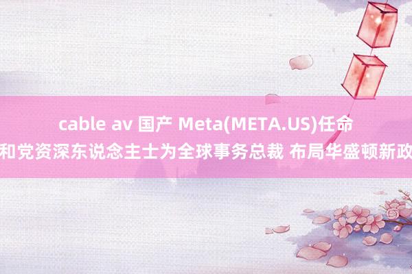 cable av 国产 Meta(META.US)任命共和党资深东说念主士为全球事务总裁 布局华盛顿新政府