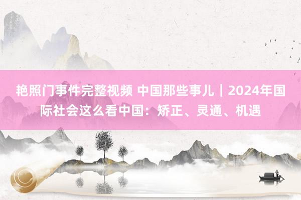 艳照门事件完整视频 中国那些事儿｜2024年国际社会这么看中国：矫正、灵通、机遇