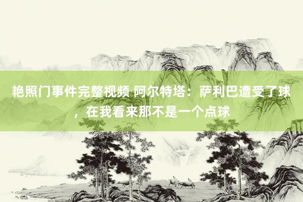 艳照门事件完整视频 阿尔特塔：萨利巴遭受了球，在我看来那不是一个点球