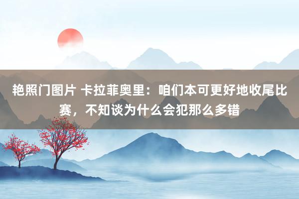 艳照门图片 卡拉菲奥里：咱们本可更好地收尾比赛，不知谈为什么会犯那么多错