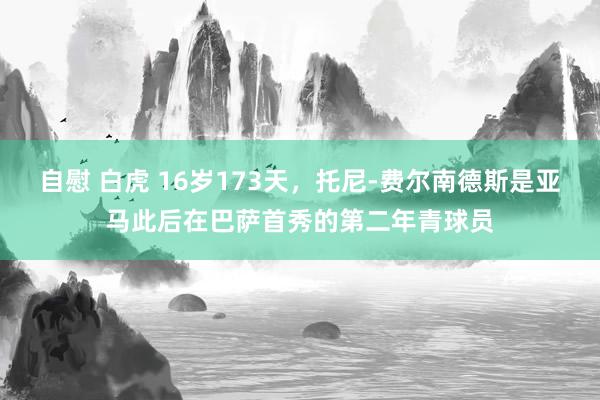 自慰 白虎 16岁173天，托尼-费尔南德斯是亚马此后在巴萨首秀的第二年青球员