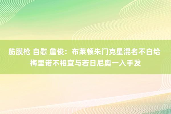 筋膜枪 自慰 詹俊：布莱顿朱门克星混名不白给 梅里诺不相宜与若日尼奥一入手发