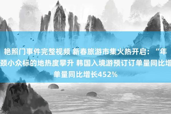 艳照门事件完整视频 新春旅游市集火热开启：“年味游”引颈小众标的地热度攀升 韩国入境游预订订单量同比增长452%