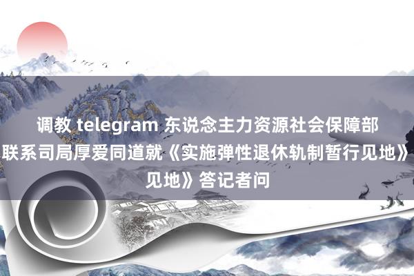 调教 telegram 东说念主力资源社会保障部等三部门联系司局厚爱同道就《实施弹性退休轨制暂行见地》答记者问