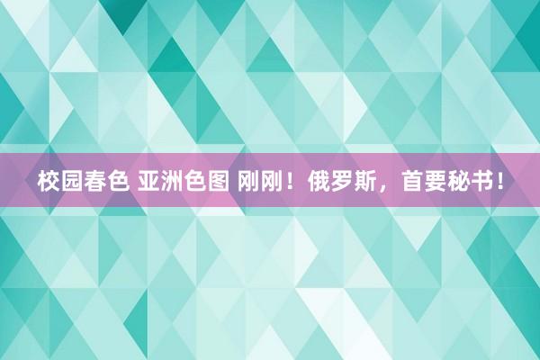 校园春色 亚洲色图 刚刚！俄罗斯，首要秘书！