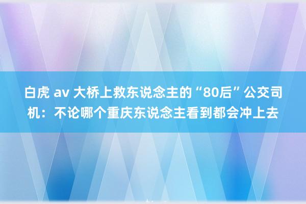 白虎 av 大桥上救东说念主的“80后”公交司机：不论哪个重庆东说念主看到都会冲上去