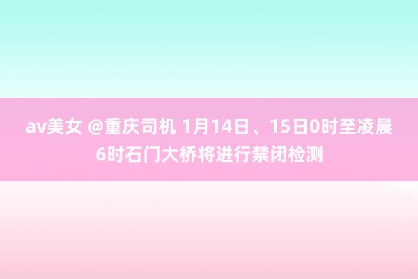 av美女 @重庆司机 1月14日、15日0时至凌晨6时石门大桥将进行禁闭检测