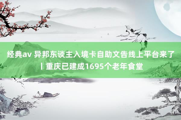 经典av 异邦东谈主入境卡自助文告线上平台来了丨重庆已建成1695个老年食堂