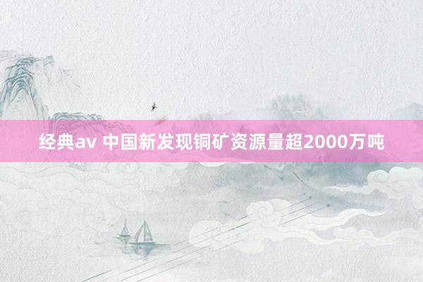 经典av 中国新发现铜矿资源量超2000万吨