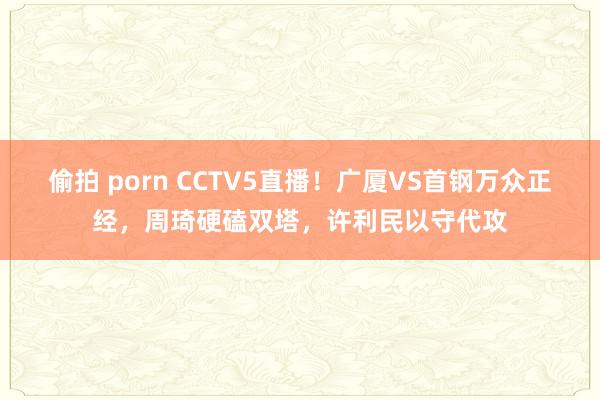 偷拍 porn CCTV5直播！广厦VS首钢万众正经，周琦硬磕双塔，许利民以守代攻