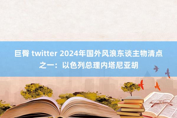 巨臀 twitter 2024年国外风浪东谈主物清点之一：以色列总理内塔尼亚胡