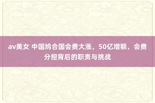 av美女 中国鸠合国会费大涨，50亿增额，会费分担背后的职责与挑战