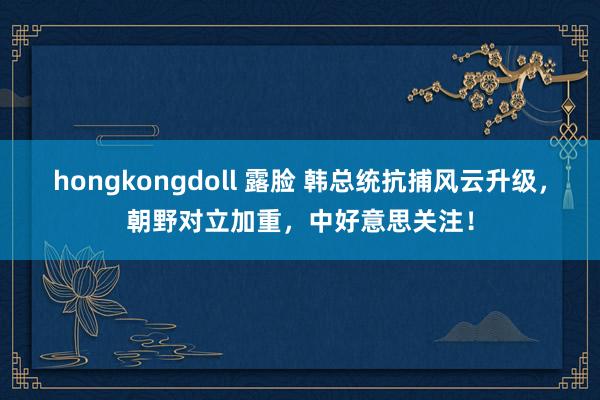 hongkongdoll 露脸 韩总统抗捕风云升级，朝野对立加重，中好意思关注！