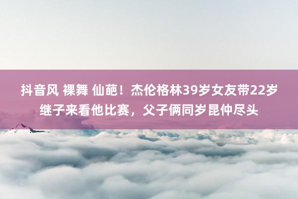 抖音风 裸舞 仙葩！杰伦格林39岁女友带22岁继子来看他比赛，父子俩同岁昆仲尽头